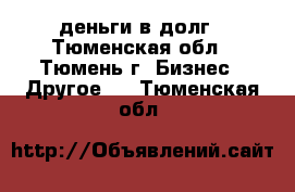 деньги в долг - Тюменская обл., Тюмень г. Бизнес » Другое   . Тюменская обл.